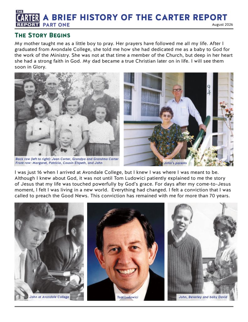 A BRIEF HISTORY OF THE CARTER REPORT
PART ONE
August 2026

The Story Begins
My mother taught me as a little boy to pray. Her prayers have followed me all my life. After I graduated from Avondale College, she told me how she had dedicated me as a baby to God for the work of the Ministry. She was not at that time a member of the Church, but deep in her heart she had a strong faith in God. My dad became a true Christian later on in life. I will see them soon in Glory.

I was just 16 when I arrived at Avondale College, but I knew I was where I was meant to be. Although I knew about God, it was not until Tom Ludowici patiently explained to me the story of Jesus that my life was touched powerfully by God’s grace. For days after my come-to-Jesus moment, I felt I was living in a new world.  Everything had changed. I felt a conviction that I was called to preach the Good News. This conviction has remained with me for more than 70 years.