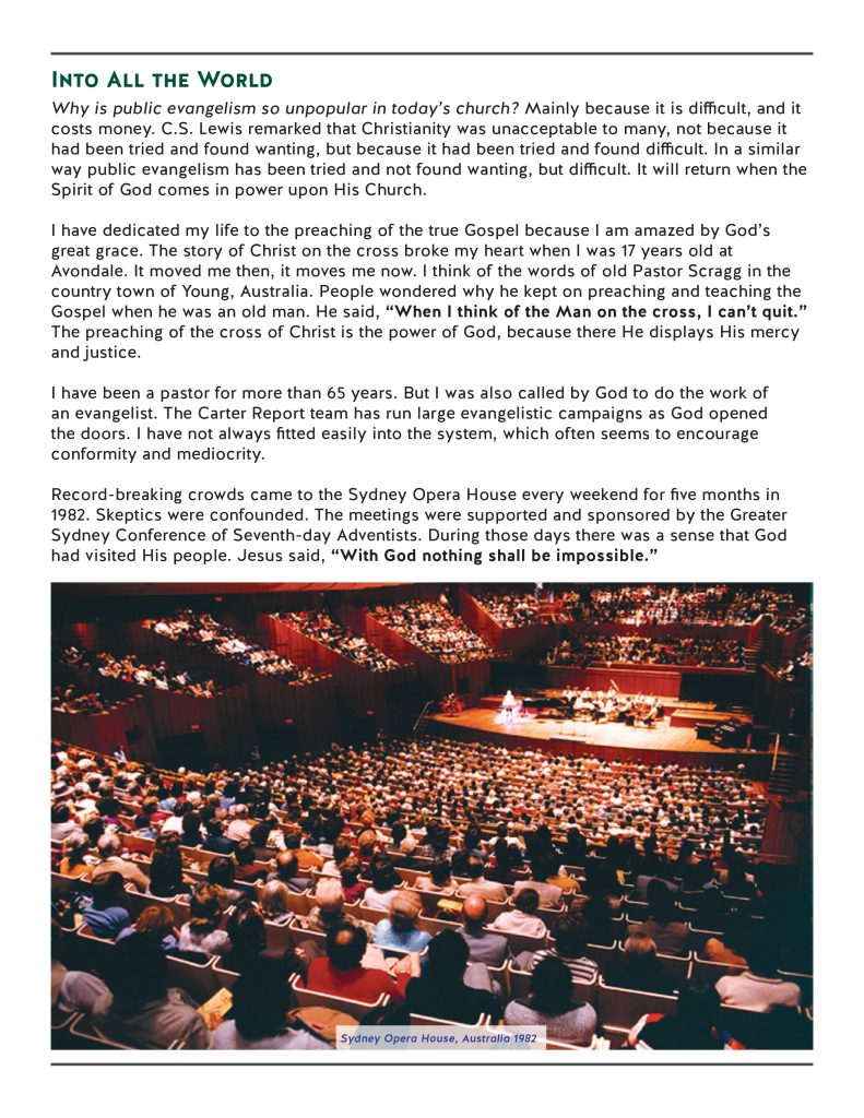 Into All the World
Why is public evangelism so unpopular in today’s church? Mainly because it is difficult, and it costs money. C.S. Lewis remarked that Christianity was unacceptable to many, not because it had been tried and found wanting, but because it had been tried and found difficult. In a similar way public evangelism has been tried and not found wanting, but difficult. It will return when the Spirit of God comes in power upon His Church.

I have dedicated my life to the preaching of the true Gospel because I am amazed by God’s great grace. The story of Christ on the cross broke my heart when I was 17 years old at Avondale. It moved me then, it moves me now. I think of the words of old Pastor Scragg in the country town of Young, Australia. People wondered why he kept on preaching and teaching the Gospel when he was an old man. He said, “When I think of the Man on the cross, I can’t quit.” The preaching of the cross of Christ is the power of God, because there He displays His mercy and justice. 

I have been a pastor for more than 65 years. But I was also called by God to do the work of an evangelist. The Carter Report team has run large evangelistic campaigns as God opened the doors. I have not always fitted easily into the system, which often seems to encourage conformity and mediocrity.

Record-breaking crowds came to the Sydney Opera House every weekend for five months in 1982. Skeptics were confounded. The meetings were supported and sponsored by the Greater Sydney Conference of Seventh-day Adventists. During those days there was a sense that God had visited His people. Jesus said, “With God nothing shall be impossible.”

Into All the World
Why is public evangelism so unpopular in today’s church? Mainly because it is difficult, and it costs money. C.S. Lewis remarked that Christianity was unacceptable to many, not because it had been tried and found wanting, but because it had been tried and found difficult. In a similar way public evangelism has been tried and not found wanting, but difficult. It will return when the Spirit of God comes in power upon His Church.

I have dedicated my life to the preaching of the true Gospel because I am amazed by God’s great grace. The story of Christ on the cross broke my heart when I was 17 years old at Avondale. It moved me then, it moves me now. I think of the words of old Pastor Scragg in the country town of Young, Australia. People wondered why he kept on preaching and teaching the Gospel when he was an old man. He said, “When I think of the Man on the cross, I can’t quit.” The preaching of the cross of Christ is the power of God, because there He displays His mercy and justice. 

I have been a pastor for more than 65 years. But I was also called by God to do the work of an evangelist. The Carter Report team has run large evangelistic campaigns as God opened the doors. I have not always fitted easily into the system, which often seems to encourage conformity and mediocrity.

Record-breaking crowds came to the Sydney Opera House every weekend for five months in 1982. Skeptics were confounded. The meetings were supported and sponsored by the Greater Sydney Conference of Seventh-day Adventists. During those days there was a sense that God had visited His people. Jesus said, “With God nothing shall be impossible.”