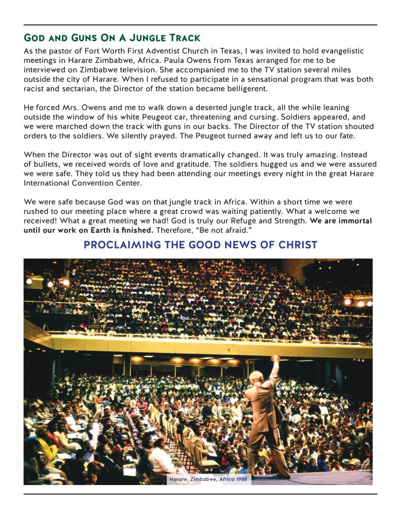 God and Guns On A Jungle Track
As the pastor of Fort Worth First Adventist Church in Texas, I was invited to hold evangelistic meetings in Harare Zimbabwe, Africa. Paula Owens from Texas arranged for me to be interviewed on Zimbabwe television. She accompanied me to the TV station several miles outside the city of Harare. When I refused to participate in a sensational program that was both racist and sectarian, the Director of the station became belligerent. 

He forced Mrs. Owens and me to walk down a deserted jungle track, all the while leaning outside the window of his white Peugeot car, threatening and cursing. Soldiers appeared, and we were marched down the track with guns in our backs. The Director of the TV station shouted orders to the soldiers. We silently prayed. The Peugeot turned away and left us to our fate.

When the Director was out of sight events dramatically changed. It was truly amazing. Instead of bullets, we received words of love and gratitude. The soldiers hugged us and we were assured we were safe. They told us they had been attending our meetings every night in the great Harare International Convention Center.

We were safe because God was on that jungle track in Africa. Within a short time we were rushed to our meeting place where a great crowd was waiting patiently. What a welcome we received! What a great meeting we had! God is truly our Refuge and Strength. We are immortal until our work on Earth is finished. Therefore, “Be not afraid.”
PROCLAIMING THE GOOD NEWS OF CHRIST