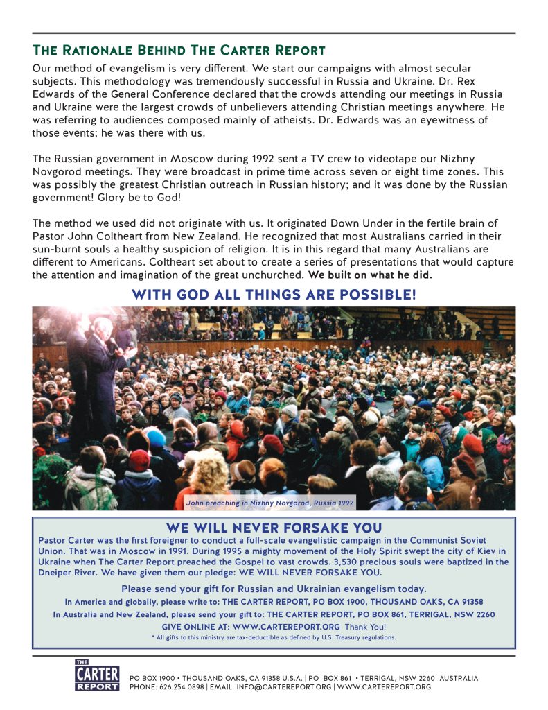 The Rationale Behind The Carter Report
Our method of evangelism is very different. We start our campaigns with almost secular subjects. This methodology was tremendously successful in Russia and Ukraine. Dr. Rex Edwards of the General Conference declared that the crowds attending our meetings in Russia and Ukraine were the largest crowds of unbelievers attending Christian meetings anywhere. He was referring to audiences composed mainly of atheists. Dr. Edwards was an eyewitness of those events; he was there with us.

The Russian government in Moscow during 1992 sent a TV crew to videotape our Nizhny Novgorod meetings. They were broadcast in prime time across seven or eight time zones. This was possibly the greatest Christian outreach in Russian history; and it was done by the Russian government! Glory be to God!

The method we used did not originate with us. It originated Down Under in the fertile brain of Pastor John Coltheart from New Zealand. He recognized that most Australians carried in their sun-burnt souls a healthy suspicion of religion. It is in this regard that many Australians are different to Americans. Coltheart set about to create a series of presentations that would capture the attention and imagination of the great unchurched. We built on what he did. 
WITH GOD ALL THINGS ARE POSSIBLE!

WE WILL NEVER FORSAKE YOU
Pastor Carter was the first foreigner to conduct a full-scale evangelistic campaign in the Communist Soviet Union. That was in Moscow in 1991. During 1995 a mighty movement of the Holy Spirit swept the city of Kiev in Ukraine when The Carter Report preached the Gospel to vast crowds. 3,530 precious souls were baptized in the Dneiper River. We have given them our pledge: WE WILL NEVER FORSAKE YOU.
Please send your gift for Russian and Ukrainian evangelism today. 
In America and globally, please write to: THE CARTER REPORT, PO BOX 1900, THOUSAND OAKS, CA 91358 
In Australia and New Zealand, please send your gift to: THE CARTER REPORT, PO BOX 861, TERRIGAL, NSW 2260
GIVE ONLINE AT: WWW.CARTEREPORT.ORG  Thank You!
* All gifts to this ministry are tax-deductible as defined by U.S. Treasury regulations.
