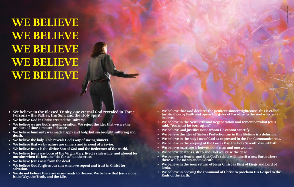 WE BELIEVE 
WE BELIEVE 
WE BELIEVE 
WE BELIEVE 
WE BELIEVE
We believe in the Blessed Trinity, one eternal God revealed in Three Persons – the Father, the Son, and the Holy Spirit. 
We believe God in Christ created the Universe.
We believe we are God’s special creation. We reject the idea that we are the product of time + matter + chance.
We believe humanity was made happy and holy, but sin brought suffering and death.
We believe the holy Bible reveals God’s way of saving sinners.
We believe that we by nature are sinners and in need of a Savior.
We believe Jesus is the divine Son of God and the Redeemer of the world.
We believe Jesus was born of the Virgin Mary, lived a sinless life, and atoned for our sins when He became “sin for us” on the cross.
We believe Jesus rose from the dead.
We believe God forgives our sins when we repent and trust in Christ for salvation.
We do not believe there are many roads to Heaven. We believe that Jesus alone is the Way, the Truth, and the Life.
We believe that God declares the penitent sinner “righteous.” This is called Justification by Faith and opens the gates of Paradise to the soul who truly believes.
We believe in the New Birth and Regeneration and remember what Jesus said, “You must be born again.”
We believe God justifies none whom He cannot sanctify.
We believe the idea of Sinless Perfectionism in this lifetime is a delusion.
We believe in the holy Law of God as expressed in the Ten Commandments.
We believe in the keeping of the Lord’s Day, the holy Seventh day Sabbath.
We believe marriage is between one man and one woman.
We believe death is a sleep and God will raise the dead.
We believe in Heaven and that God’s saints will inherit a new Earth where there will be no sin and no death.
We believe in the soon return of Jesus Christ as King of kings and Lord of lords.
We believe in obeying the command of Christ to proclaim His Gospel to the Ends of the Earth.
