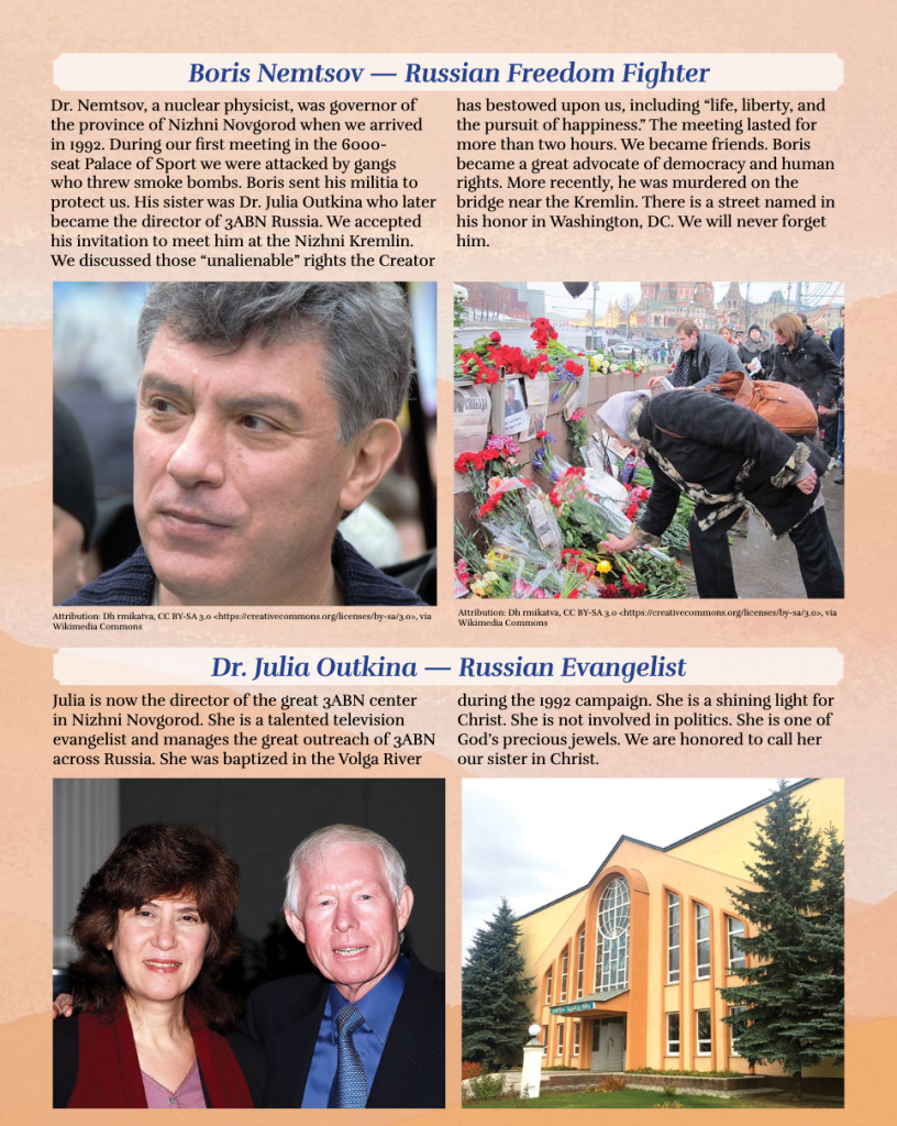 Boris Nemtsov — Russian Freedom Fighter
Dr. Nemtsov, a nuclear physicist, was governor of the province of Nizhni Novgorod when we arrived in 1992. During our first meeting in the 6000-seat Palace of Sport we were attacked by gangs who threw smoke bombs. Boris sent his militia to protect us. His sister was Dr. Julia Outkina who later became the director of 3ABN Russia. We accepted his invitation to meet him at the Nizhni Kremlin. We discussed those “unalienable” rights the Creator has bestowed upon us, including “life, liberty, and the pursuit of happiness.” The meeting lasted for more than two hours. We became friends. Boris became a great advocate of democracy and human rights. More recently, he was murdered on the bridge near the Kremlin. There is a street named in his honor in Washington, DC. We will never forget him.


Dr. Julia Outkina — Russian Evangelist
Julia is now the director of the great 3ABN center in Nizhni Novgorod. She is a talented television evangelist and manages the great outreach of 3ABN across Russia. She was baptized in the Volga River during the 1992 campaign. She is a shining light for Christ. She is not involved in politics. She is one of God’s precious jewels. We are honored to call her our sister in Christ.